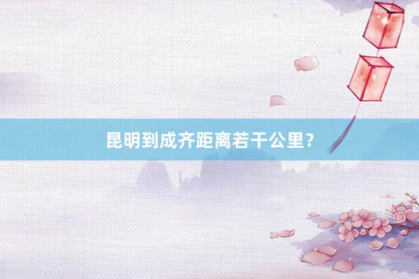 昆明到成齐距离若干公里？