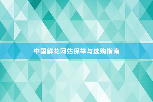 中国鲜花网站保举与选购指南